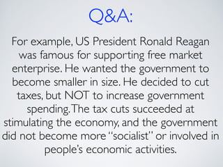 Q&A:
For example, US President Ronald Reagan
was famous for supporting free market
enterprise. He wanted the government to
become smaller in size. He decided to cut
taxes, but NOT to increase government
spending.The tax cuts succeeded at
stimulating the economy, and the government
did not become more “socialist” or involved in
people’s economic activities.
 
