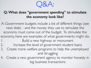 Q&A:
Q: What does “government spending” to stimulate
the economy look like?
!
A: Government budgets include a lot of different things (see
next slide) - and the money they use to stimulate the
economy must come out of the budget. To stimulate the
economy, here are examples of what governments might do:	

1. Build a new highway or monument	

2. Increase the level of government student loans	

3. Create more welfare programs to help the unemployed
and struggling	

4. Create a new government agency to monitor honesty in
big business transactions
 