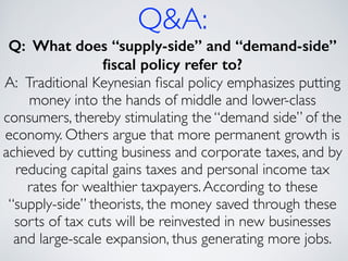 Q&A:
Q: What does “supply-side” and “demand-side”
ﬁscal policy refer to?
A: Traditional Keynesian ﬁscal policy emphasizes putting
money into the hands of middle and lower-class
consumers, thereby stimulating the “demand side” of the
economy. Others argue that more permanent growth is
achieved by cutting business and corporate taxes, and by
reducing capital gains taxes and personal income tax
rates for wealthier taxpayers.According to these
“supply-side” theorists, the money saved through these
sorts of tax cuts will be reinvested in new businesses
and large-scale expansion, thus generating more jobs.
 