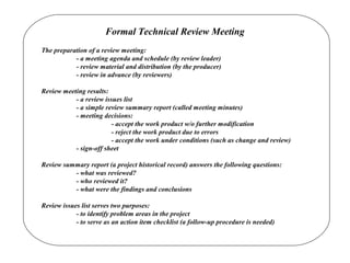 Formal Technical Review Meeting
The preparation of a review meeting:
- a meeting agenda and schedule (by review leader)
- review material and distribution (by the producer)
- review in advance (by reviewers)
Review meeting results:
- a review issues list
- a simple review summary report (called meeting minutes)
- meeting decisions:
- accept the work product w/o further modification
- reject the work product due to errors
- accept the work under conditions (such as change and review)
- sign-off sheet
Review summary report (a project historical record) answers the following questions:
- what was reviewed?
- who reviewed it?
- what were the findings and conclusions
Review issues list serves two purposes:
- to identify problem areas in the project
- to serve as an action item checklist (a follow-up procedure is needed)
 