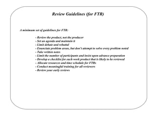 Review Guidelines (for FTR)
A minimum set of guidelines for FTR:
- Review the product, not the producer
- Set an agenda and maintain it
- Limit debate and rebuttal
- Enunciate problem areas, but don’t attempt to solve every problem noted
- Take written notes
- Limit the number of participants and insist upon advance preparation
- Develop a checklist for each work product that is likely to be reviewed
- Allocate resources and time schedule for FTRs
- Conduct meaningful training for all reviewers
- Review your early reviews
 