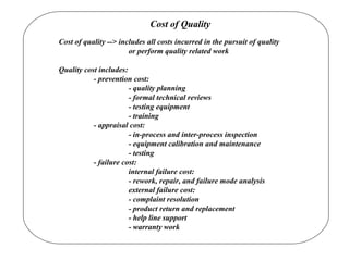 Cost of Quality
Cost of quality --> includes all costs incurred in the pursuit of quality
or perform quality related work
Quality cost includes:
- prevention cost:
- quality planning
- formal technical reviews
- testing equipment
- training
- appraisal cost:
- in-process and inter-process inspection
- equipment calibration and maintenance
- testing
- failure cost:
internal failure cost:
- rework, repair, and failure mode analysis
external failure cost:
- complaint resolution
- product return and replacement
- help line support
- warranty work
 