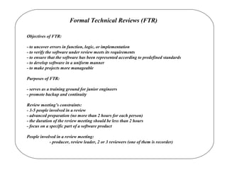 Formal Technical Reviews (FTR)
Objectives of FTR:
- to uncover errors in function, logic, or implementation
- to verify the software under review meets its requirements
- to ensure that the software has been represented according to predefined standards
- to develop software in a uniform manner
- to make projects more manageable
Purposes of FTR:
- serves as a training ground for junior engineers
- promote backup and continuity
Review meeting’s constraints:
- 3-5 people involved in a review
- advanced preparation (no more than 2 hours for each person)
- the duration of the review meeting should be less than 2 hours
- focus on a specific part of a software product
People involved in a review meeting:
- producer, review leader, 2 or 3 reviewers (one of them is recorder)
 