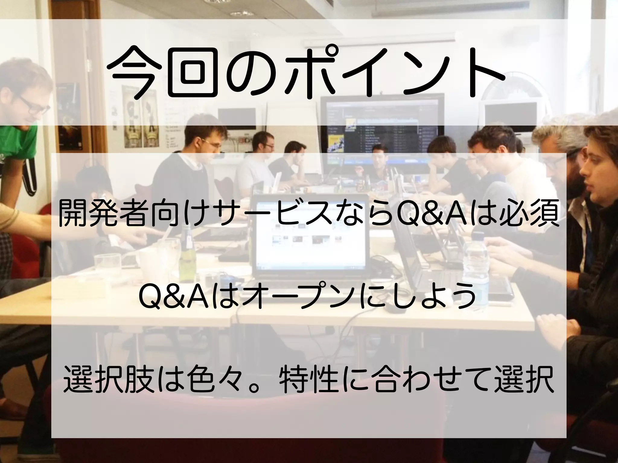 今回のポイント
開発者向けサービスならQ&Aは必須
Q&Aはオープンにしよう
選択肢は色々。特性に合わせて選択
 