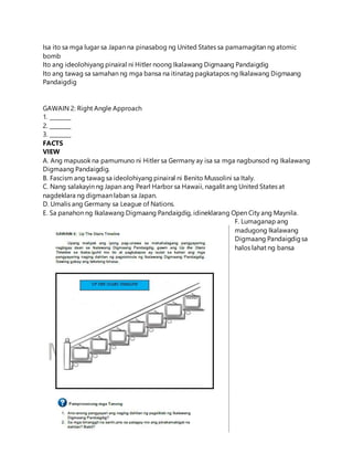 Isa ito sa mga lugar sa Japan na pinasabog ng United States sa pamamagitan ng atomic
bomb
Ito ang ideolohiyang pinairal ni Hitler noong Ikalawang Digmaang Pandaigdig
Ito ang tawag sa samahan ng mga bansa na itinatag pagkatapos ng Ikalawang Digmaang
Pandaigdig
GAWAIN 2: Right Angle Approach
1. ________
2. ________
3. ________
FACTS
VIEW
A. Ang mapusok na pamumuno ni Hitler sa Germany ay isa sa mga nagbunsod ng Ikalawang
Digmaang Pandaigdig.
B. Fascism ang tawag sa ideolohiyang pinairal ni Benito Mussolini sa Italy.
C. Nang salakayin ng Japan ang Pearl Harbor sa Hawaii, nagalit ang United States at
nagdeklara ng digmaan laban sa Japan.
D. Umalis ang Germany sa League of Nations.
E. Sa panahon ng Ikalawang Digmaang Pandaigdig, idineklarang Open City ang Maynila.
F. Lumaganap ang
madugong Ikalawang
Digmaang Pandaigdigsa
halos lahat ng bansa
 