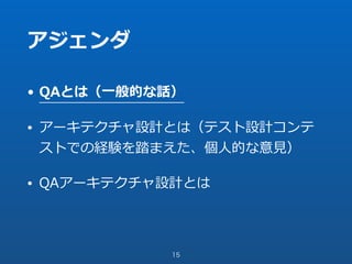 アジェンダ
• QAとは（⼀般的な話）
• アーキテクチャ設計とは（テスト設計コンテ
ストでの経験を踏まえた、個⼈的な意⾒）
• QAアーキテクチャ設計とは
15
 