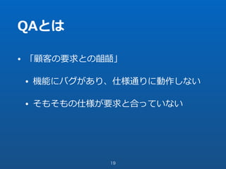 QAとは
• 「顧客の要求との齟齬」
• 機能にバグがあり、仕様通りに動作しない
• そもそもの仕様が要求と合っていない
19
 