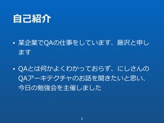 ⾃⼰紹介
• 某企業でQAの仕事をしています、藤沢と申し
ます
• QAとは何かよくわかっておらず、にしさんの
QAアーキテクチャのお話を聞きたいと思い、
今⽇の勉強会を主催しました
2
 