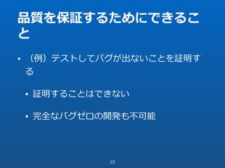 品質を保証するためにできるこ
と
• （例）テストしてバグが出ないことを証明す
る
• 証明することはできない
• 完全なバグゼロの開発も不可能
22
 