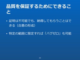 品質を保証するためにできるこ
と
• 証明は不可能でも、納得してもらうことはで
きる（合意の形成）
• 特定の範囲に限定すれば「バグゼロ」も可能
23
 