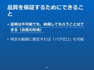 品質を保証するためにできるこ
と
• 証明は不可能でも、納得してもらうことはで
きる（合意の形成）
• 特定の範囲に限定すれば「バグゼロ」も可能
24
 