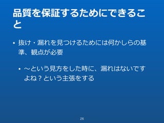品質を保証するためにできるこ
と
• 抜け・漏れを⾒つけるためには何かしらの基
準、観点が必要
• 〜という⾒⽅をした時に、漏れはないです
よね？という主張をする
26
 