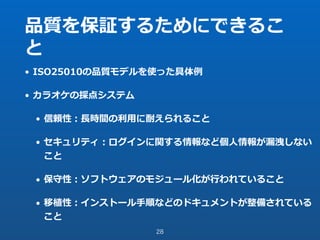 品質を保証するためにできるこ
と
• ISO25010の品質モデルを使った具体例
• カラオケの採点システム
• 信頼性：⻑時間の利⽤に耐えられること
• セキュリティ：ログインに関する情報など個⼈情報が漏洩しない
こと
• 保守性：ソフトウェアのモジュール化が⾏われていること
• 移植性：インストール⼿順などのドキュメントが整備されている
こと
28
 