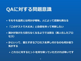 QAに対する問題意識
• そもそも品質とは何かが曖昧。⼈によって認識も異なる
• 「このテストで⼤丈夫」と⾃信を持って判断したい
• 誰かが抜けたら回らなくなるようでは困る（属⼈化したプロ
セス）
• かといって、重たすぎるプロセスを押し付けるのも何か違う
気がする
• これらに対するヒントを持ち帰っていただければ幸いです
3
 