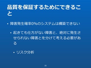 品質を保証するためにできるこ
と
• 障害発⽣確率0%のシステムは構築できない
• 起きても仕⽅がない障害と、絶対に発⽣さ
せられない障害とを分けて考える必要があ
る
• リスク分析
30
 