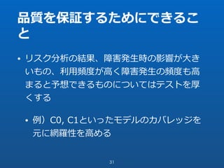 品質を保証するためにできるこ
と
• リスク分析の結果、障害発⽣時の影響が⼤き
いもの、利⽤頻度が⾼く障害発⽣の頻度も⾼
まると予想できるものについてはテストを厚
くする
• 例）C0, C1といったモデルのカバレッジを
元に網羅性を⾼める
31
 