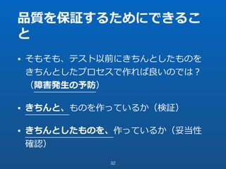 品質を保証するためにできるこ
と
• そもそも、テスト以前にきちんとしたものを
きちんとしたプロセスで作れば良いのでは？
（障害発⽣の予防）
• きちんと、ものを作っているか（検証）
• きちんとしたものを、作っているか（妥当性
確認）
32
 