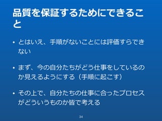 品質を保証するためにできるこ
と
• とはいえ、⼿順がないことには評価すらでき
ない
• まず、今の⾃分たちがどう仕事をしているの
か⾒えるようにする（⼿順に起こす）
• その上で、⾃分たちの仕事に合ったプロセス
がどういうものか皆で考える
34
 