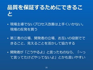 品質を保証するためにできるこ
と
• 現場主導でないプロセス改善は上⼿くいかない。
現場の反発を買う
• 第三者の⽴場、開発者の⽴場、お互いの役割でで
きること、⾒えることを活かして協⼒する
• 開発者が「こうやるよ」と⾔ったものなら、「〜っ
て⾔ってたけどやってないよ」とかも⾔いやすい
35
 