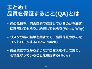まとめ１
品質を保証すること(QA)とは
• 何の品質を、何の⽬的で保証しているのかを顧客
に理解してもらう。納得してもらう(What, Why)
• リスク分析の結果を踏まえて、品質保証の厚みを
コントロールする(How much)
• ⾼品質につながるようなプロセスを作っており、
それを守っていることを確認する(How)
36
 
