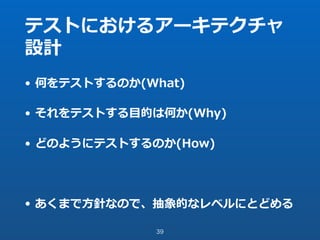 テストにおけるアーキテクチャ
設計
• 何をテストするのか(What)
• それをテストする⽬的は何か(Why)
• どのようにテストするのか(How)
• あくまで⽅針なので、抽象的なレベルにとどめる
39
 