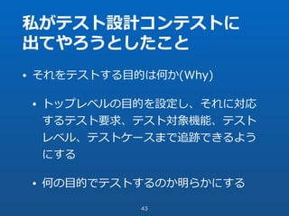 私がテスト設計コンテストに
出てやろうとしたこと
• それをテストする⽬的は何か(Why)
• トップレベルの⽬的を設定し、それに対応
するテスト要求、テスト対象機能、テスト
レベル、テストケースまで追跡できるよう
にする
• 何の⽬的でテストするのか明らかにする
43
 