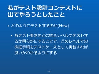 私がテスト設計コンテストに
出てやろうとしたこと
• どのようにテストするのか(How)
• 各テスト要求をどの統合レベルでテストす
るか明らかにすることで、どのレベルでの
検証⼿順をテストケースとして実装すれば
良いかわかるようにする
44
 