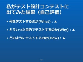 私がテスト設計コンテストに
出てみた結果（⾃⼰評価）
• 何をテストするのか(What)：▲
• どういった⽬的でテストするのか(Why)：▲
• どのようにテストするのか(How)：▲
58
 