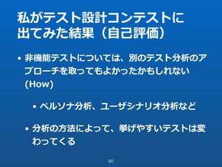 私がテスト設計コンテストに
出てみた結果（⾃⼰評価）
• ⾮機能テストについては、別のテスト分析のア
プローチを取ってもよかったかもしれない
(How)
• ペルソナ分析、ユーザシナリオ分析など
• 分析の⽅法によって、挙げやすいテストは変
わってくる
60
 