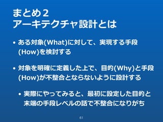 まとめ２
アーキテクチャ設計とは
• ある対象(What)に対して、実現する⼿段
(How)を検討する
• 対象を明確に定義した上で、⽬的(Why)と⼿段
(How)が不整合とならないように設計する
• 実際にやってみると、最初に設定した⽬的と
末端の⼿段レベルの話で不整合になりがち
61
 
