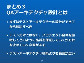 まとめ３
QAアーキテクチャ設計とは
• まずはテストアーキテクチャの設計ができて
から検討すべき
• テストだけではなく、プロジェクト全体を俯
瞰してどのように品質を保証していくか⽅針
を決めていく必要がある
• テストアーキテクチャ構築よりも範囲が広い
64
 