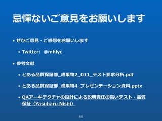 忌憚ないご意⾒をお願いします
• ぜひご意⾒・ご感想をお願いします
• Twitter: @mhlyc
• 参考⽂献
• とある品質保証部_成果物2_011_テスト要求分析.pdf
• とある品質保証部_成果物4_プレゼンテーション資料.pptx
• QAアーキテクチャの設計による説明責任の⾼いテスト・品質
保証（Yasuharu Nishi）
65
 
