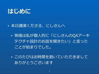 はじめに
• 本⽇講演くださる、にしさんへ
• 発端は私が個⼈的に「にしさんのQAアーキ
テクチャ設計のお話を聞きたい」と⾔った
ことが始まりでした。
• このたびはお時間を割いていただきまして
ありがとうございます
7
 