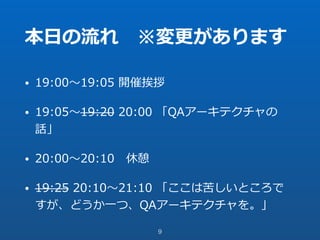 本⽇の流れ ※変更があります
• 19:00〜19:05 開催挨拶
• 19:05〜19:20 20:00 「QAアーキテクチャの
話」
• 20:00〜20:10 休憩
• 19:25 20:10〜21:10 「ここは苦しいところで
すが、どうか⼀つ、QAアーキテクチャを。」
9
 