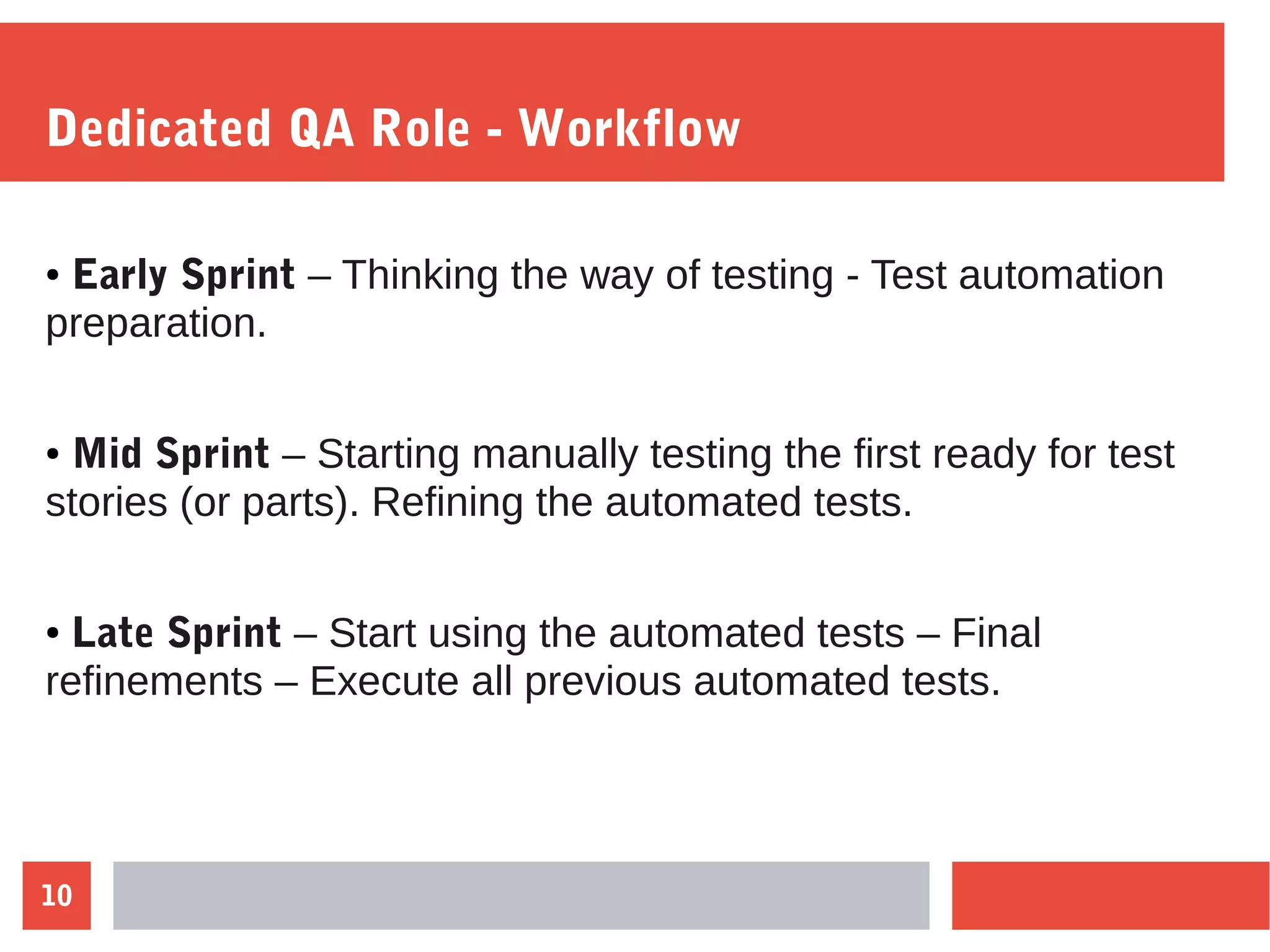 10
Dedicated QA Role - Workflow
● Early Sprint – Thinking the way of testing - Test automation
preparation.
● Mid Sprint – Starting manually testing the first ready for test
stories (or parts). Refining the automated tests.
● Late Sprint – Start using the automated tests – Final
refinements – Execute all previous automated tests.
 