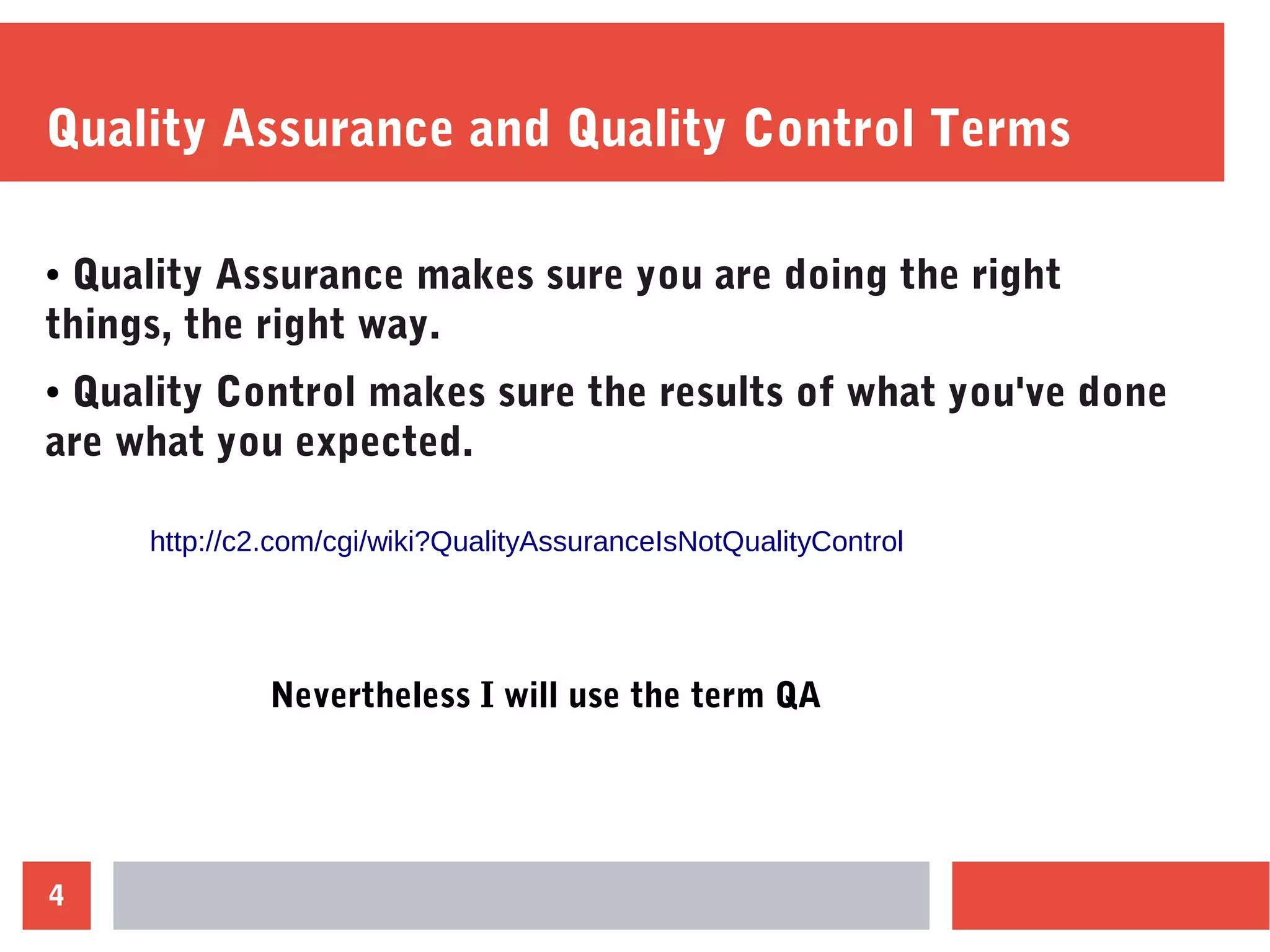 4
Quality Assurance and Quality Control Terms
● Quality Assurance makes sure you are doing the right
things, the right way.
● Quality Control makes sure the results of what you've done
are what you expected.
http://c2.com/cgi/wiki?QualityAssuranceIsNotQualityControl
Nevertheless I will use the term QA
 