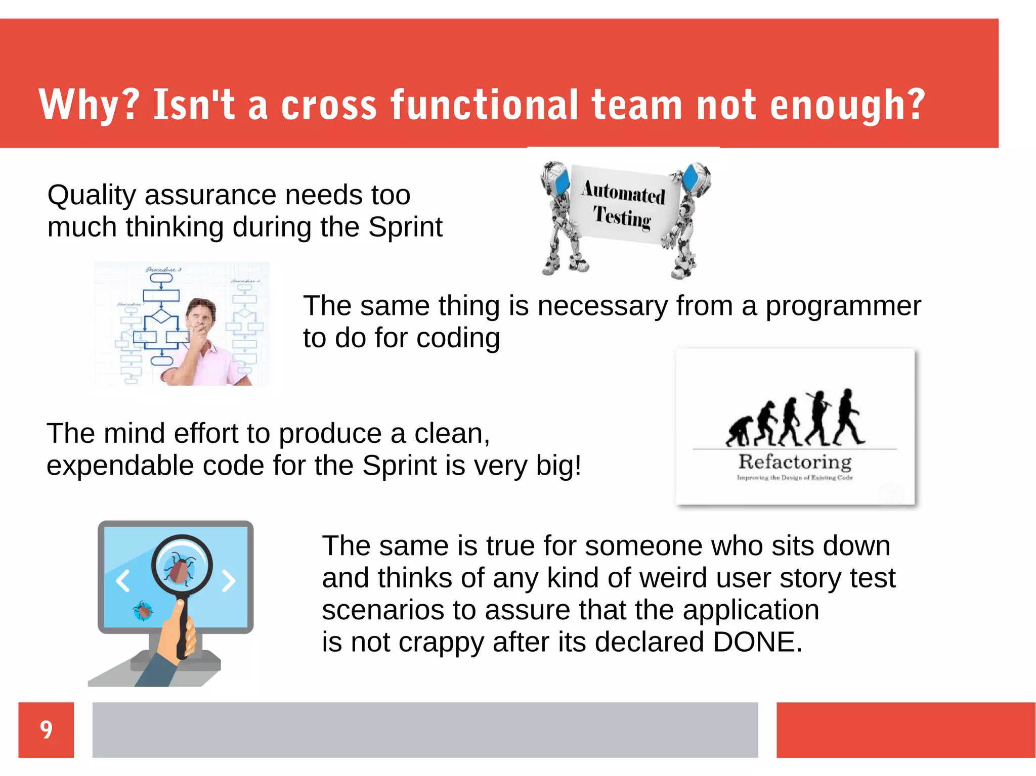 9
Why? Isn't a cross functional team not enough?
Quality assurance needs too
much thinking during the Sprint
The same thing is necessary from a programmer
to do for coding
The mind effort to produce a clean,
expendable code for the Sprint is very big!
The same is true for someone who sits down
and thinks of any kind of weird user story test
scenarios to assure that the application
is not crappy after its declared DONE.
 