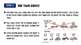 STEP 2 제품 기능에 집중하라
프로그램의 주요 Color, 도메인 이름, 로고, 문구 등도 제품 개발에 있어 매우 중요한 요소이다. 그러나 이 요인
은 MVP 테스트 다음에 고민해야 하는 문제이다. MVP 개발에 있어 가장 중요한 것은 핵심 기능을 잘 구현하는
것이다.
핵심 기능은 고객의 가장 큰 문제점을 해결할 수
있어야 한다. 첫 MVP 개발 결과가 고객들을 만족
시키지 못할 수 있다.
고객의 피드백을 빠르게 수용하여 가장 중요한 기
능을 다시 정의해야 한다. 그리고 기능은 단순하고
쉬워야 한다.
 
