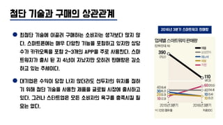 첨단 기술과 구매의 상관관계
최첨단 기술에 이끌려 구매하는 소비자는 생각보다 많지 않
다. 스마트폰에는 매우 다양한 기능을 포함하고 있지만 상당
수가 카카오톡을 포함 2~3개의 APP을 주로 사용한다. 스마
트워치가 출시 된 지 4년이 지났지만 오히려 판매량은 감소
하고 있는 추세이다.
대기업은 수익이 당장 나지 않더라도 선두자의 위치를 점하
기 위해 첨단 기술을 사용한 제품을 글로벌 시장에 출시하고
있다. 그러나 스타트업은 모든 소비자의 욕구를 충족시킬 필
요는 없다.
2016년 3분기 스마트워치 판매량
 