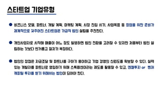 스타트업 기업유형
비즈니스 모델, 파트너, 개발 계획, 마케팅 계획, 시장 진입 시기, 사업목표 등 창업을 위한 준비가
체계적으로 갖추어진 스타트업은 가급적 법인 설립을 추천한다.
개인사업자로 시작해 매출이 어느 정도 발생하면 법인 전환을 고려할 수 있지만 처음부터 법인 설
립하는 것보다 번거롭고 절차가 복잡하다.
법인의 장점은 자금조달 및 파트너를 구하기 용이하고 기업 경영의 신뢰도를 확보할 수 있다. 실력
있는 개발자를 파트너로 영입하기 위해 스톡옵션이라는 제도를 활용할 수 있고, 엔젤투자 or 벤처
캐피털 투자를 받기 위해서는 법인이 되어야 한다.
 