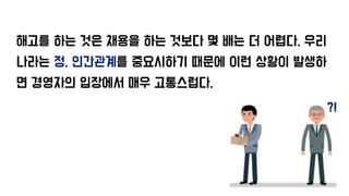 해고를 하는 것은 채용을 하는 것보다 몇 배는 더 어렵다. 우리
나라는 정, 인간관계를 중요시하기 때문에 이런 상황이 발생하
면 경영자의 입장에서 매우 고통스럽다.
?!
 
