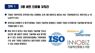 전략 1 3종 세트 인증을 갖춰라
기업이 기본적으로 갖추어야 하는 인증에는 소위 3종 세트라고 불리는 ISO, 기업부설연구소, 벤처기업 or 이
노비즈가 있다.
정책자금 서면평가 시 평가기준에는 기업의 기술력이 포함된다. 인증은 기업의 자격증으로 기술력을 평가할 때
가점을 받을 수 있다.
특허 개수가 많거나 국내 유일의 기술력을 가지고
있다면 3종 세트가 없어도 기술력을 높이 평가받
을 수 있다. 하지만, 정부지원사업에는 기업부설연
구소 보유 기업만 신청하거나 벤치기업만 신청할
수 있는 사업이 존재한다.
 