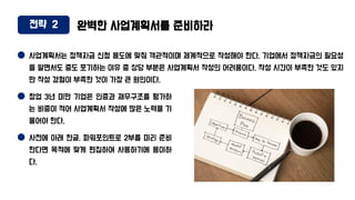 전략 2 완벽한 사업계획서를 준비하라
사업계획서는 정책자금 신청 용도에 맞춰 객관적이며 체계적으로 작성해야 한다. 기업에서 정책자금의 필요성
을 알면서도 중도 포기하는 이유 중 상당 부분은 사업계획서 작성의 어려움이다. 작성 시간이 부족한 것도 있지
만 작성 경험이 부족한 것이 가장 큰 원인이다.
창업 3년 미만 기업은 인증과 재무구조를 평가하
는 비중이 적어 사업계획서 작성에 많은 노력을 기
울어야 한다.
사전에 아래 한글, 파워포인트로 2부를 미리 준비
한다면 목적에 맞게 편집하여 사용하기에 용이하
다.
 