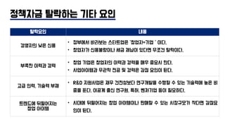정책자금 탈락하는 기타 요인
탈락요인 내용
경영자의 낮은 신용
• 정부에서 바라보는 스타트업은 ‘창업자=기업＇이다.
• 창업자가 신용불량이나 세금 체납이 있다면 무조건 탈락이다.
부족한 이력과 경력
• 창업 기업은 창업자의 이력과 경력을 매우 중요시 한다.
• 사업아이템과 무관학 전공 및 경력은 감점 요인이 된다.
고급 인력, 기술력 부재
• R&D 지원사업은 재무 건전성보다 연구개발을 수행할 수 있는 기술력에 높은 비
중을 둔다. 이공계 출신 연구원, 특허, 벤처기업 등이 필요하다.
트렌드에 뒤떨어지는
창업 아이템
• 시대에 뒤떨어지는 창업 아이템이나 판매할 수 있는 시장규모가 작다면 감점요
인이 된다.
 