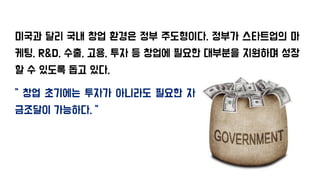 미국과 달리 국내 창업 환경은 정부 주도형이다. 정부가 스타트업의 마
케팅, R&D, 수출, 고용, 투자 등 창업에 필요한 대부분을 지원하며 성장
할 수 있도록 돕고 있다.
“ 창업 초기에는 투자가 아니라도 필요한 자
금조달이 가능하다. “
 