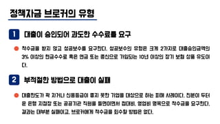 정책자금 브로커의 유형
대출이 승인되어 과도한 수수료를 요구
2 부적절한 방법으로 대출이 실패
착수금을 받지 않고 성공보수를 요구한다. 성공보수의 유형은 크게 2가지로 대출승인금액의
3% 이상의 현금수수료 혹은 연금 또는 종신으로 가입되는 10년 이상의 장기 보험 상품 유도이
다.
대출한도가 꽉 차거나 신용등급이 좋지 못한 기업을 대상으로 하는 피해 사례이다. 친분이 두터
운 은행 지점장 또는 공공기관 직원을 들면이면서 접대비, 영업비 명목으로 착수금을 요구한다.
결과는 대부분 실패이고, 브로커에게 착수금을 회수할 방법은 없다.
1
 