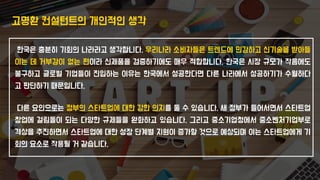 고명환 컨설턴트의 개인적인 생각
한국은 충분히 기회의 나라라고 생각합니다. 우리나라 소비자들은 트렌드에 민감하고 신기술을 받아들
이는 데 거부감이 없는 편이라 신제품을 검증하기에도 매우 적합합니다. 한국은 시장 규모가 작음에도
불구하고 글로벌 기업들이 진입하는 이유는 한국에서 성공한다면 다른 나라에서 성공하기가 수월하다
고 판단하기 때문입니다.
다른 요인으로는 정부의 스타트업에 대한 강한 의지를 둘 수 있습니다. 새 정부가 들어서면서 스타트업
창업에 걸림돌이 되는 다양한 규제들을 완화하고 있습니다. 그리고 중소기업청에서 중소벤처기업부로
격상을 추진하면서 스타트업에 대한 성장 단계별 지원이 증가할 것으로 예상되며 이는 스타트업에게 기
회의 요소로 작용될 거 같습니다.
 
