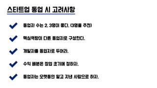 스타트업 동업 시 고려사항
동업자 수는 2, 3명이 좋다. (3명을 추천)
핵심역량이 다른 동업자로 구성한다.
개발자를 동업자로 두어라.
수익 배분은 창업 초기에 정하자.
동업자는 오랫동안 알고 지낸 사람으로 하자.
 