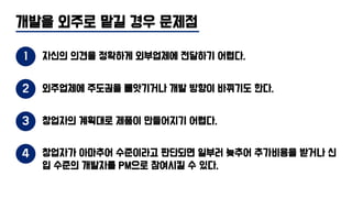 개발을 외주로 맡길 경우 문제점
1 자신의 의견을 정확하게 외부업체에 전달하기 어렵다.
2 외주업체에 주도권을 빼앗기거나 개발 방향이 바뀌기도 한다.
4 창업자가 아마추어 수준이라고 판단되면 일부러 늦추어 추가비용을 받거나 신
입 수준의 개발자를 PM으로 참여시킬 수 있다.
3 창업자의 계획대로 제품이 만들어지기 어렵다.
 