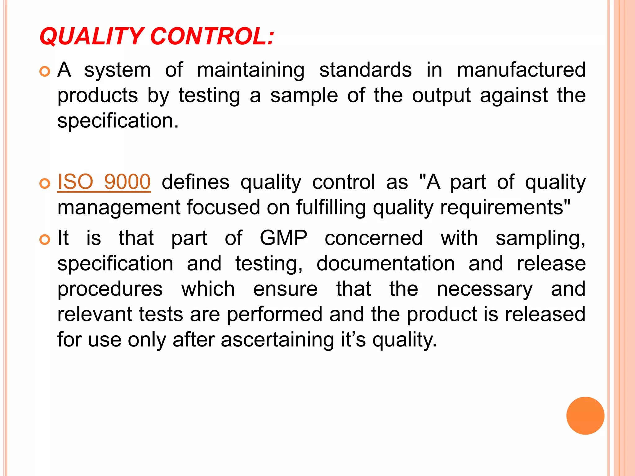 QUALITY CONTROL:
 A system of maintaining standards in manufactured
products by testing a sample of the output against the
specification.
 ISO 9000 defines quality control as "A part of quality
management focused on fulfilling quality requirements"
 It is that part of GMP concerned with sampling,
specification and testing, documentation and release
procedures which ensure that the necessary and
relevant tests are performed and the product is released
for use only after ascertaining it’s quality.
 